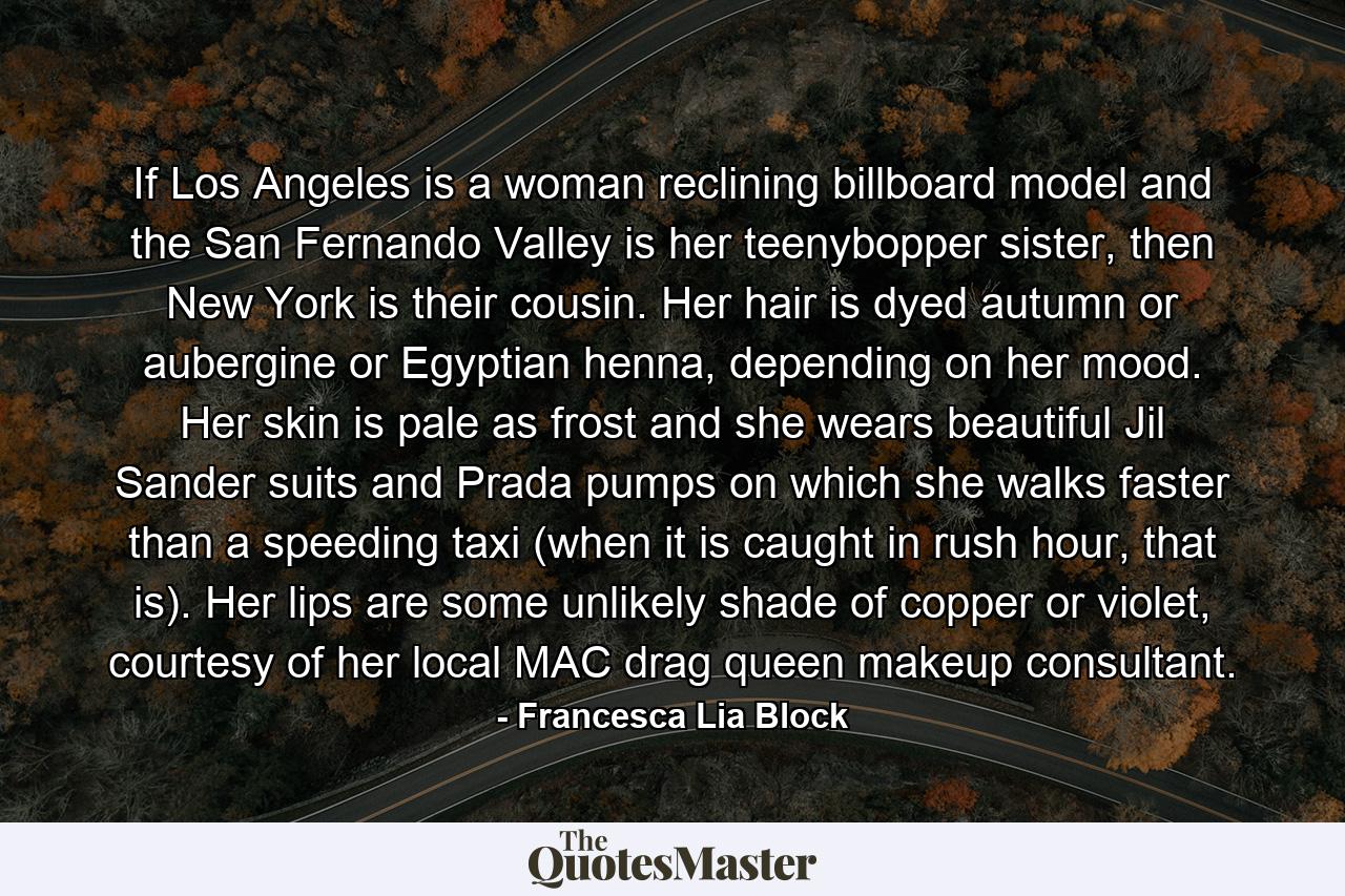 If Los Angeles is a woman reclining billboard model and the San Fernando Valley is her teenybopper sister, then New York is their cousin. Her hair is dyed autumn or aubergine or Egyptian henna, depending on her mood. Her skin is pale as frost and she wears beautiful Jil Sander suits and Prada pumps on which she walks faster than a speeding taxi (when it is caught in rush hour, that is). Her lips are some unlikely shade of copper or violet, courtesy of her local MAC drag queen makeup consultant. - Quote by Francesca Lia Block