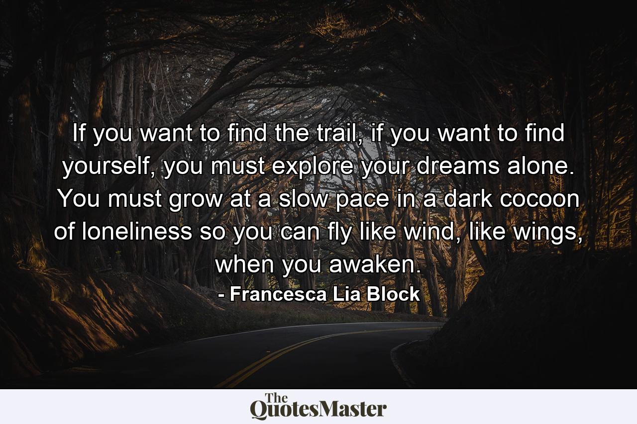 If you want to find the trail, if you want to find yourself, you must explore your dreams alone. You must grow at a slow pace in a dark cocoon of loneliness so you can fly like wind, like wings, when you awaken. - Quote by Francesca Lia Block