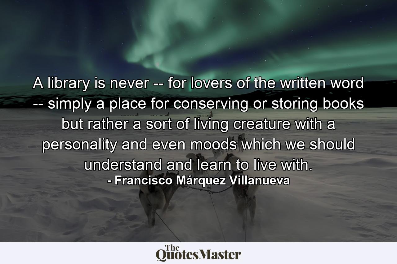 A library is never -- for lovers of the written word -- simply a place for conserving or storing books but rather a sort of living creature with a personality and even moods which we should understand and learn to live with. - Quote by Francisco Márquez Villanueva