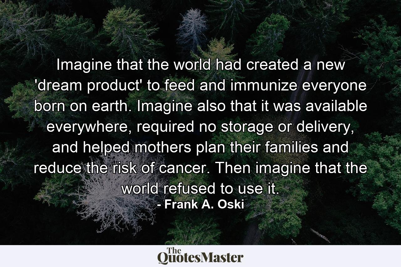 Imagine that the world had created a new 'dream product' to feed and immunize everyone born on earth. Imagine also that it was available everywhere, required no storage or delivery, and helped mothers plan their families and reduce the risk of cancer. Then imagine that the world refused to use it. - Quote by Frank A. Oski