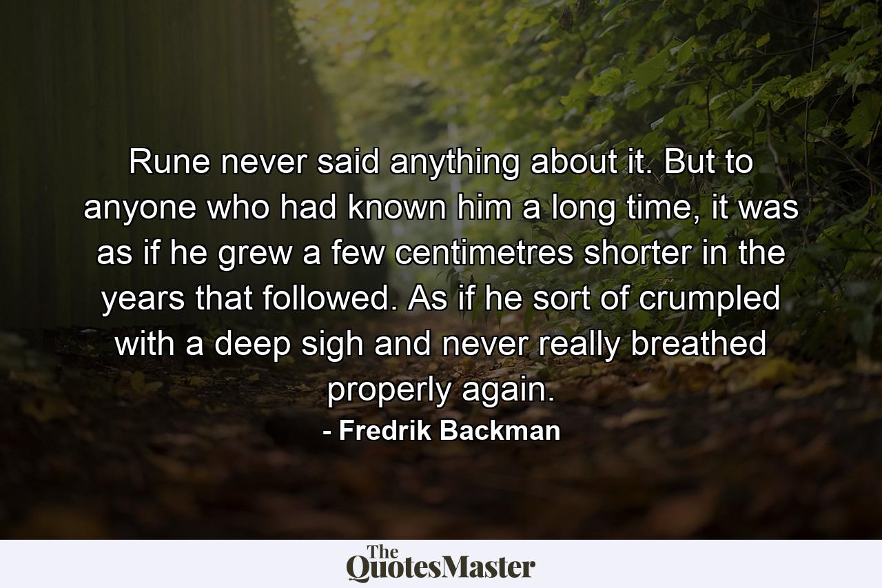 Rune never said anything about it. But to anyone who had known him a long time, it was as if he grew a few centimetres shorter in the years that followed. As if he sort of crumpled with a deep sigh and never really breathed properly again. - Quote by Fredrik Backman