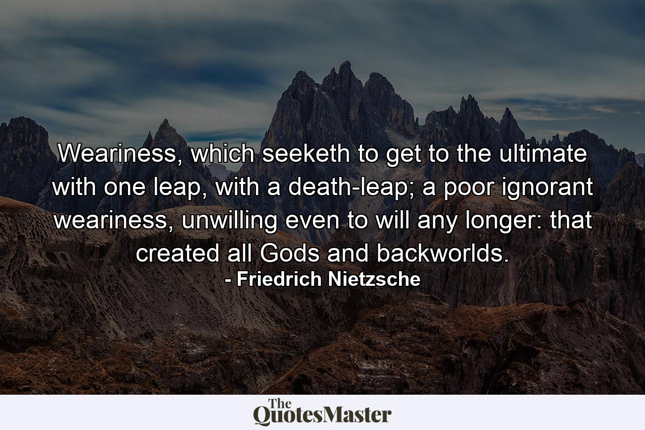 Weariness, which seeketh to get to the ultimate with one leap, with a death-leap; a poor ignorant weariness, unwilling even to will any longer: that created all Gods and backworlds. - Quote by Friedrich Nietzsche