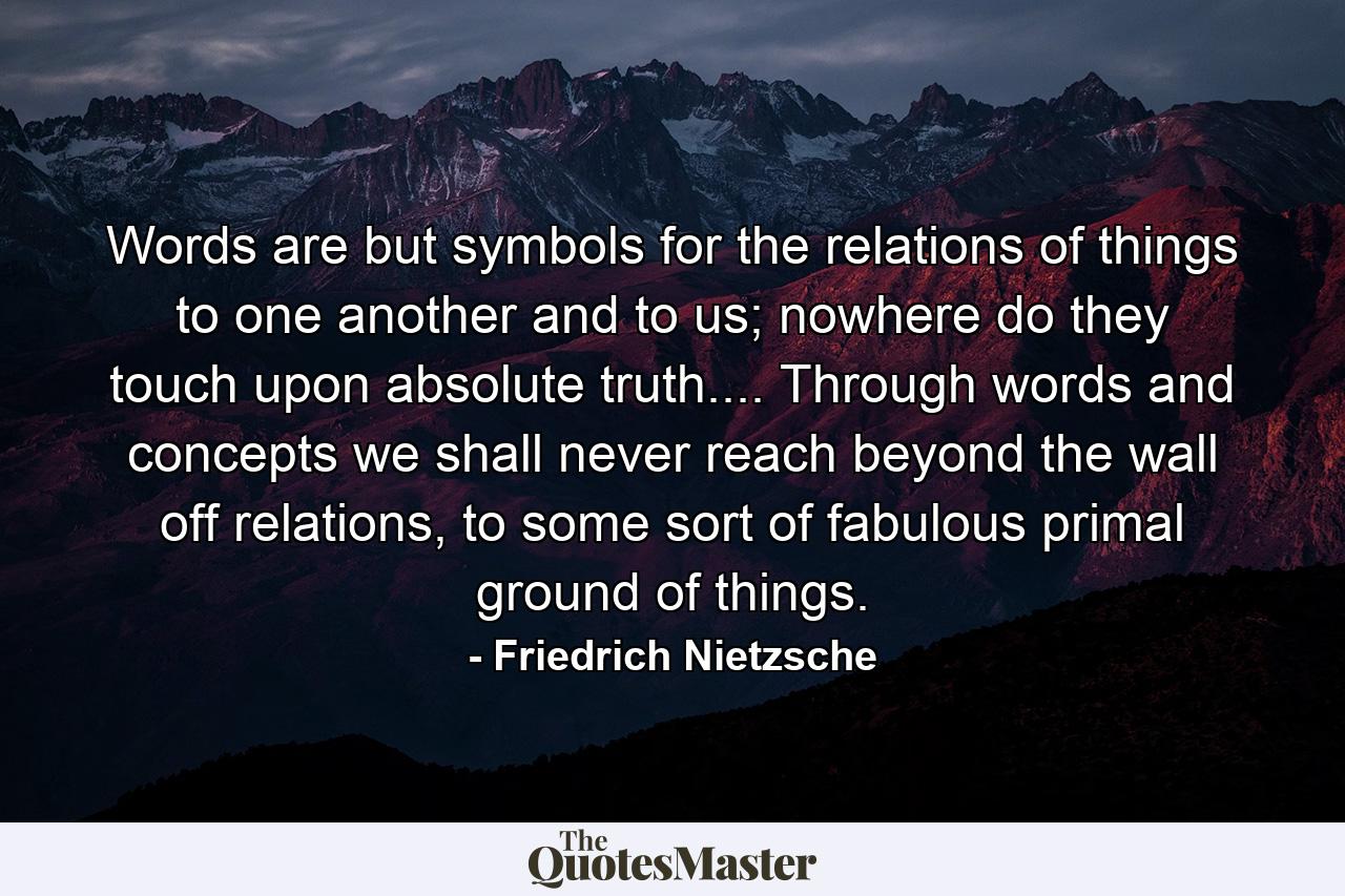 Words are but symbols for the relations of things to one another and to us; nowhere do they touch upon absolute truth.... Through words and concepts we shall never reach beyond the wall off relations, to some sort of fabulous primal ground of things. - Quote by Friedrich Nietzsche