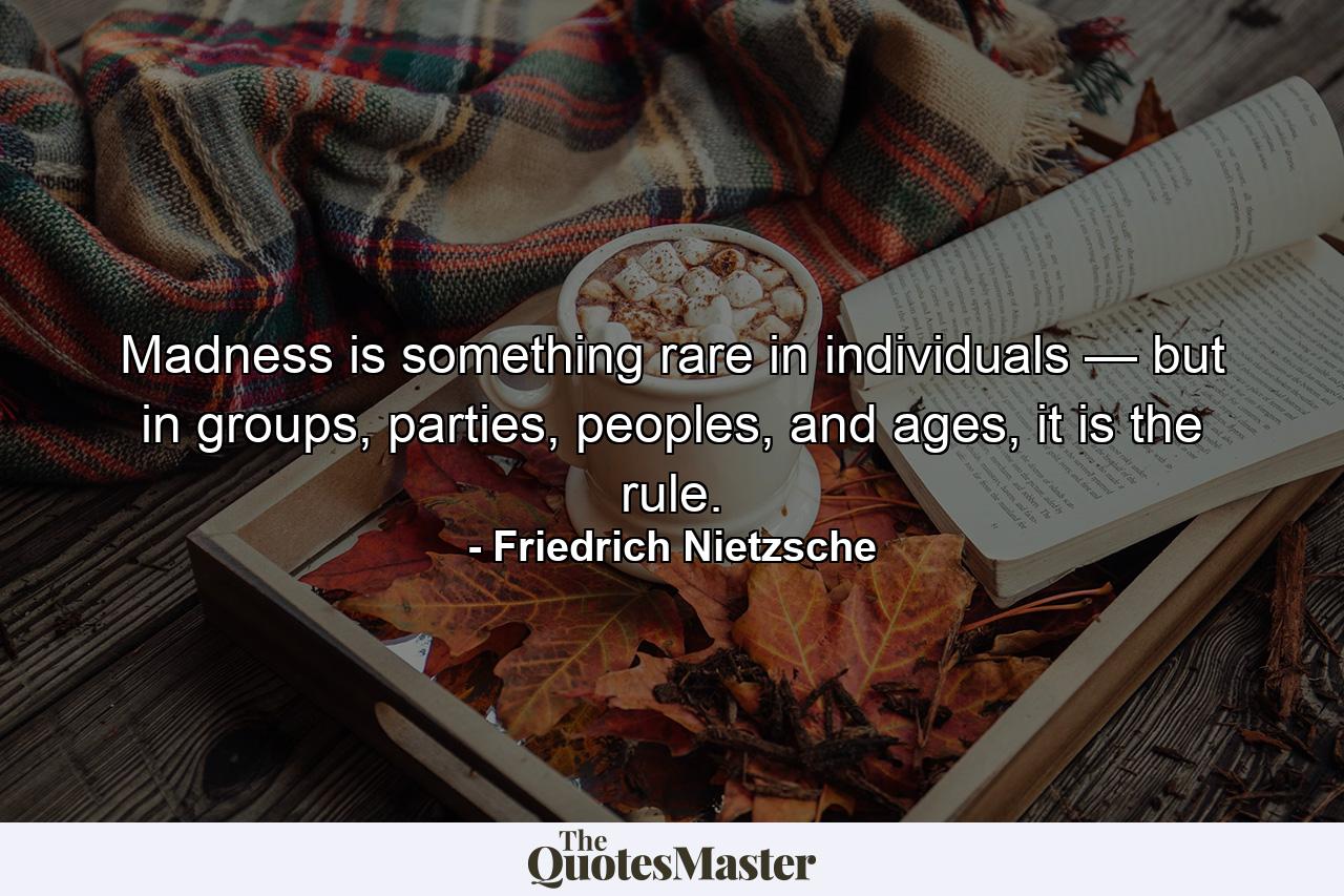 Madness is something rare in individuals — but in groups, parties, peoples, and ages, it is the rule. - Quote by Friedrich Nietzsche