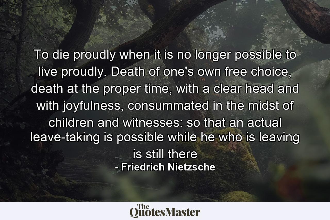 To die proudly when it is no longer possible to live proudly. Death of one's own free choice, death at the proper time, with a clear head and with joyfulness, consummated in the midst of children and witnesses: so that an actual leave-taking is possible while he who is leaving is still there - Quote by Friedrich Nietzsche