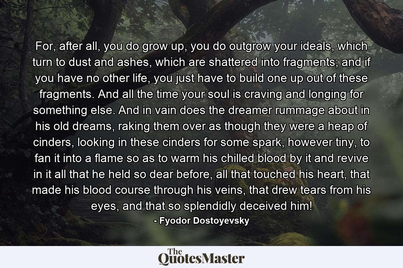 For, after all, you do grow up, you do outgrow your ideals, which turn to dust and ashes, which are shattered into fragments; and if you have no other life, you just have to build one up out of these fragments. And all the time your soul is craving and longing for something else. And in vain does the dreamer rummage about in his old dreams, raking them over as though they were a heap of cinders, looking in these cinders for some spark, however tiny, to fan it into a flame so as to warm his chilled blood by it and revive in it all that he held so dear before, all that touched his heart, that made his blood course through his veins, that drew tears from his eyes, and that so splendidly deceived him! - Quote by Fyodor Dostoyevsky