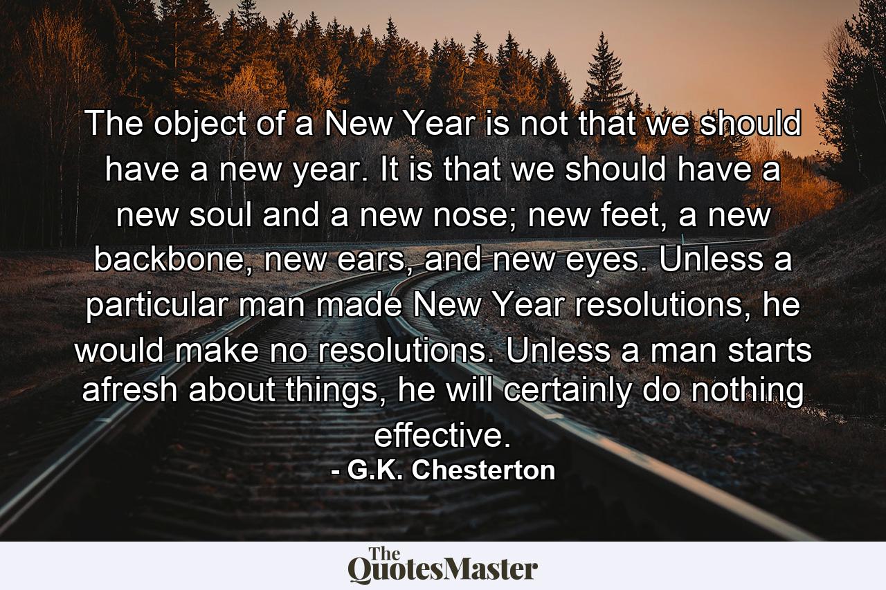 The object of a New Year is not that we should have a new year. It is that we should have a new soul and a new nose; new feet, a new backbone, new ears, and new eyes. Unless a particular man made New Year resolutions, he would make no resolutions. Unless a man starts afresh about things, he will certainly do nothing effective. - Quote by G.K. Chesterton