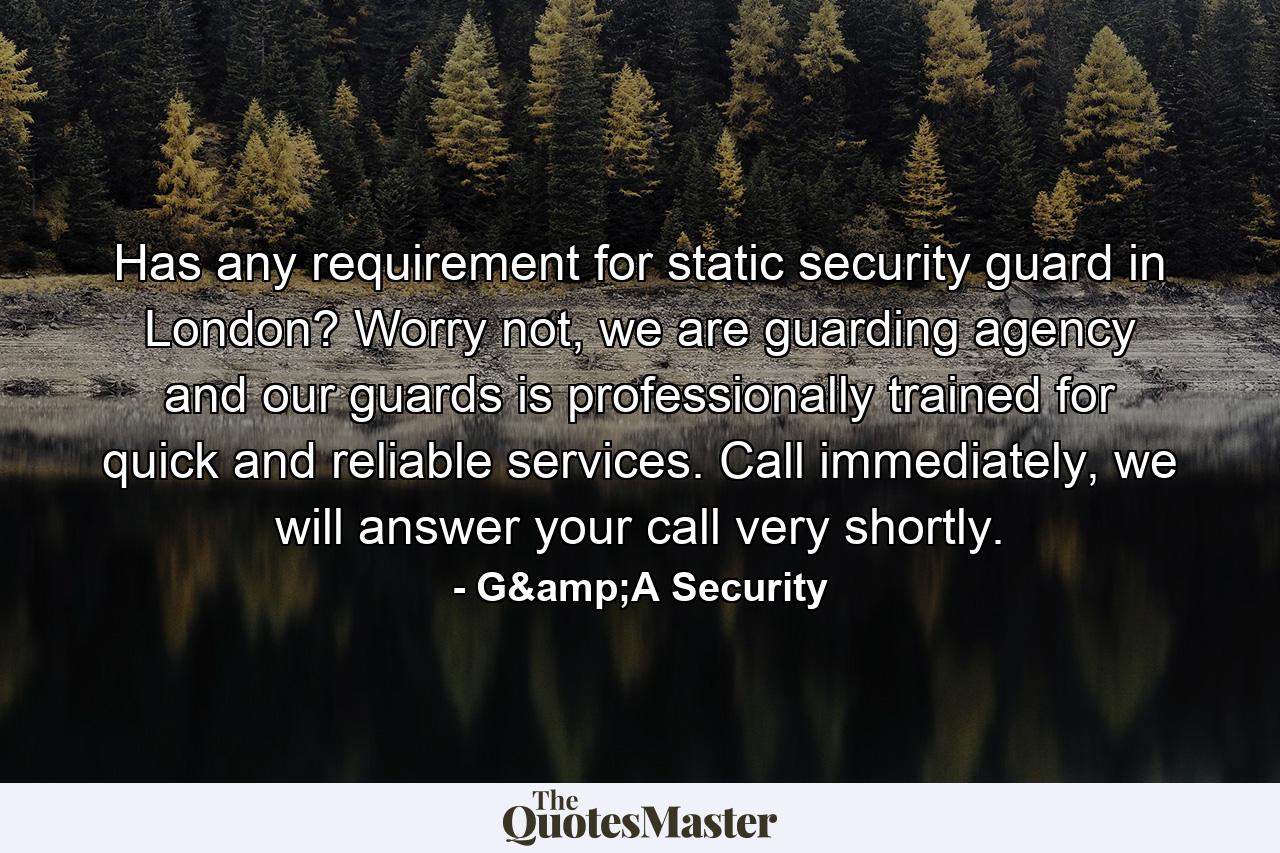 Has any requirement for static security guard in London? Worry not, we are guarding agency and our guards is professionally trained for quick and reliable services. Call immediately, we will answer your call very shortly. - Quote by G&A Security