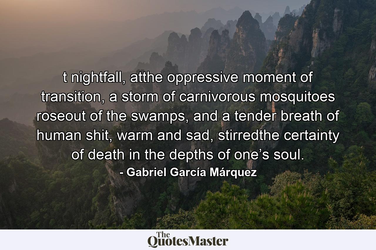 t nightfall, atthe oppressive moment of transition, a storm of carnivorous mosquitoes roseout of the swamps, and a tender breath of human shit, warm and sad, stirredthe certainty of death in the depths of one’s soul. - Quote by Gabriel García Márquez