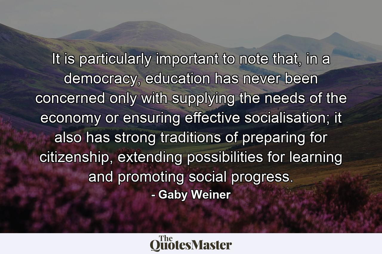 It is particularly important to note that, in a democracy, education has never been concerned only with supplying the needs of the economy or ensuring effective socialisation; it also has strong traditions of preparing for citizenship, extending possibilities for learning and promoting social progress. - Quote by Gaby Weiner