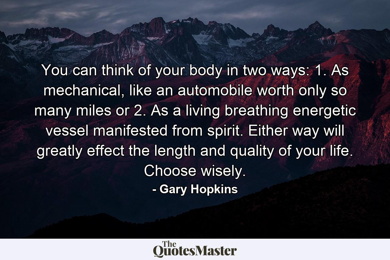 You can think of your body in two ways: 1. As mechanical, like an automobile worth only so many miles or 2. As a living breathing energetic vessel manifested from spirit. Either way will greatly effect the length and quality of your life. Choose wisely. - Quote by Gary Hopkins