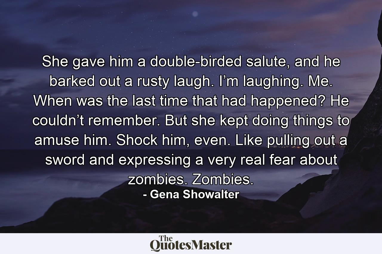 She gave him a double-birded salute, and he barked out a rusty laugh. I’m laughing. Me. When was the last time that had happened? He couldn’t remember. But she kept doing things to amuse him. Shock him, even. Like pulling out a sword and expressing a very real fear about zombies. Zombies. - Quote by Gena Showalter