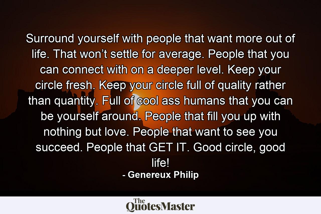 Surround yourself with people that want more out of life. That won’t settle for average. People that you can connect with on a deeper level. Keep your circle fresh. Keep your circle full of quality rather than quantity. Full of cool ass humans that you can be yourself around. People that fill you up with nothing but love. People that want to see you succeed. People that GET IT. Good circle, good life! - Quote by Genereux Philip