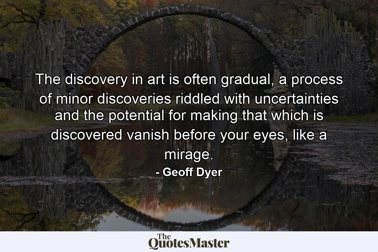 The discovery in art is often gradual, a process of minor discoveries riddled with uncertainties and the potential for making that which is discovered vanish before your eyes, like a mirage. - Quote by Geoff Dyer