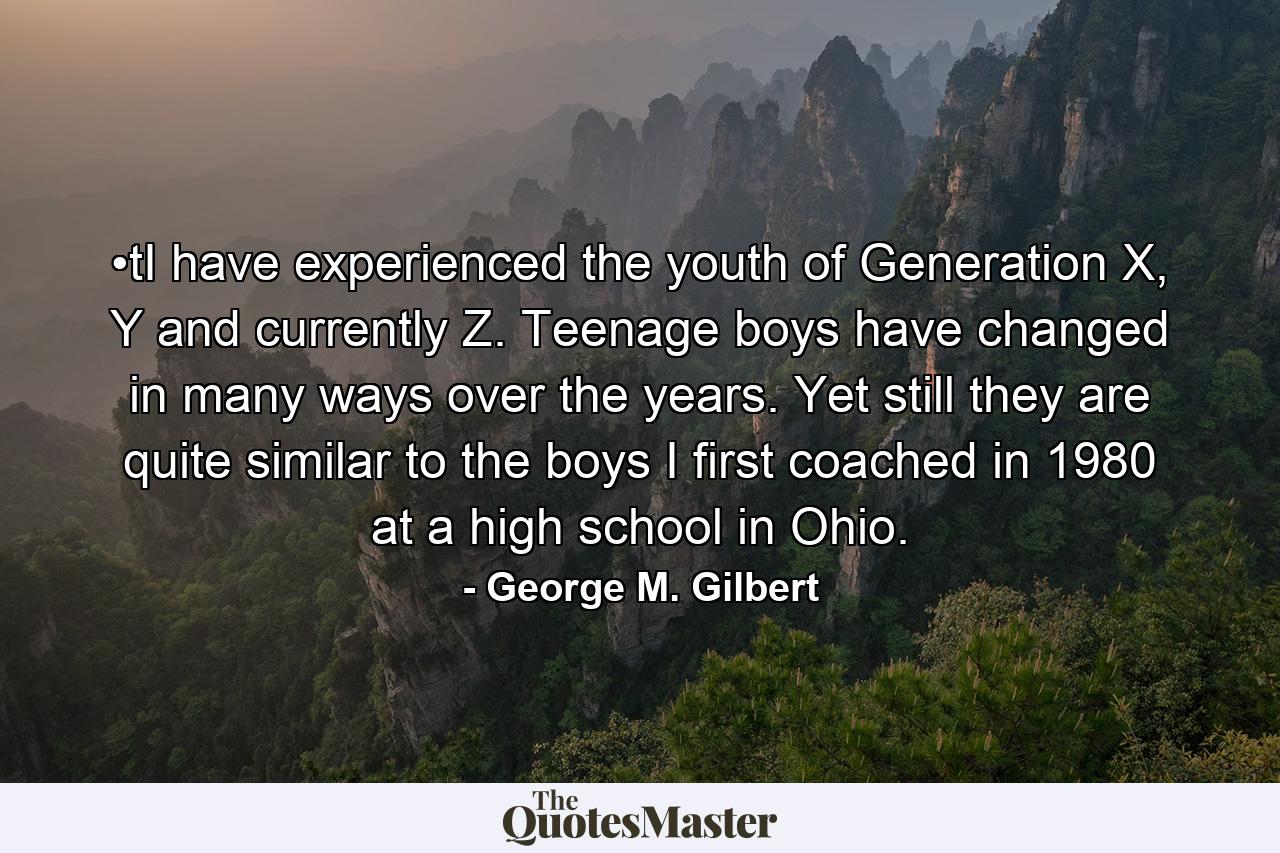 •tI have experienced the youth of Generation X, Y and currently Z. Teenage boys have changed in many ways over the years. Yet still they are quite similar to the boys I first coached in 1980 at a high school in Ohio. - Quote by George M. Gilbert