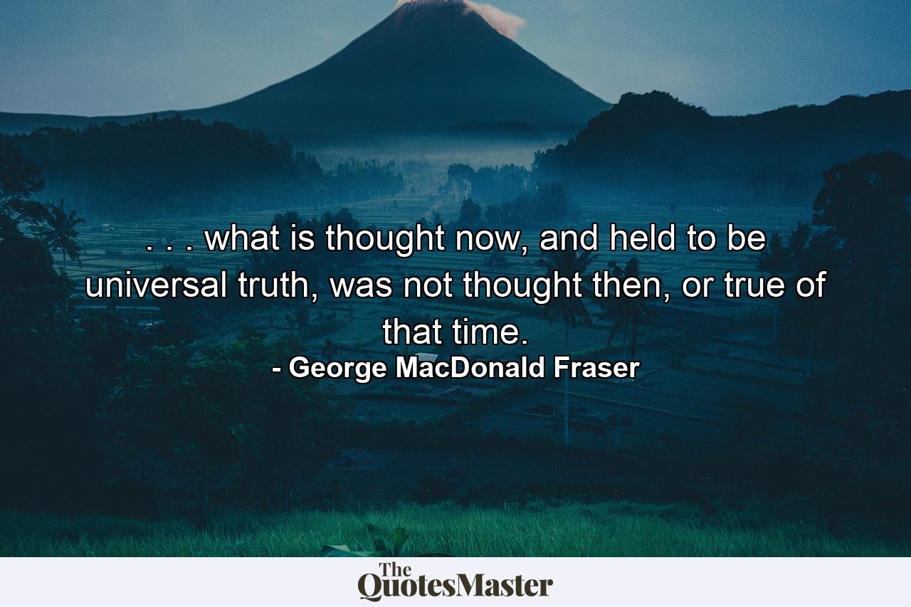 . . . what is thought now, and held to be universal truth, was not thought then, or true of that time. - Quote by George MacDonald Fraser