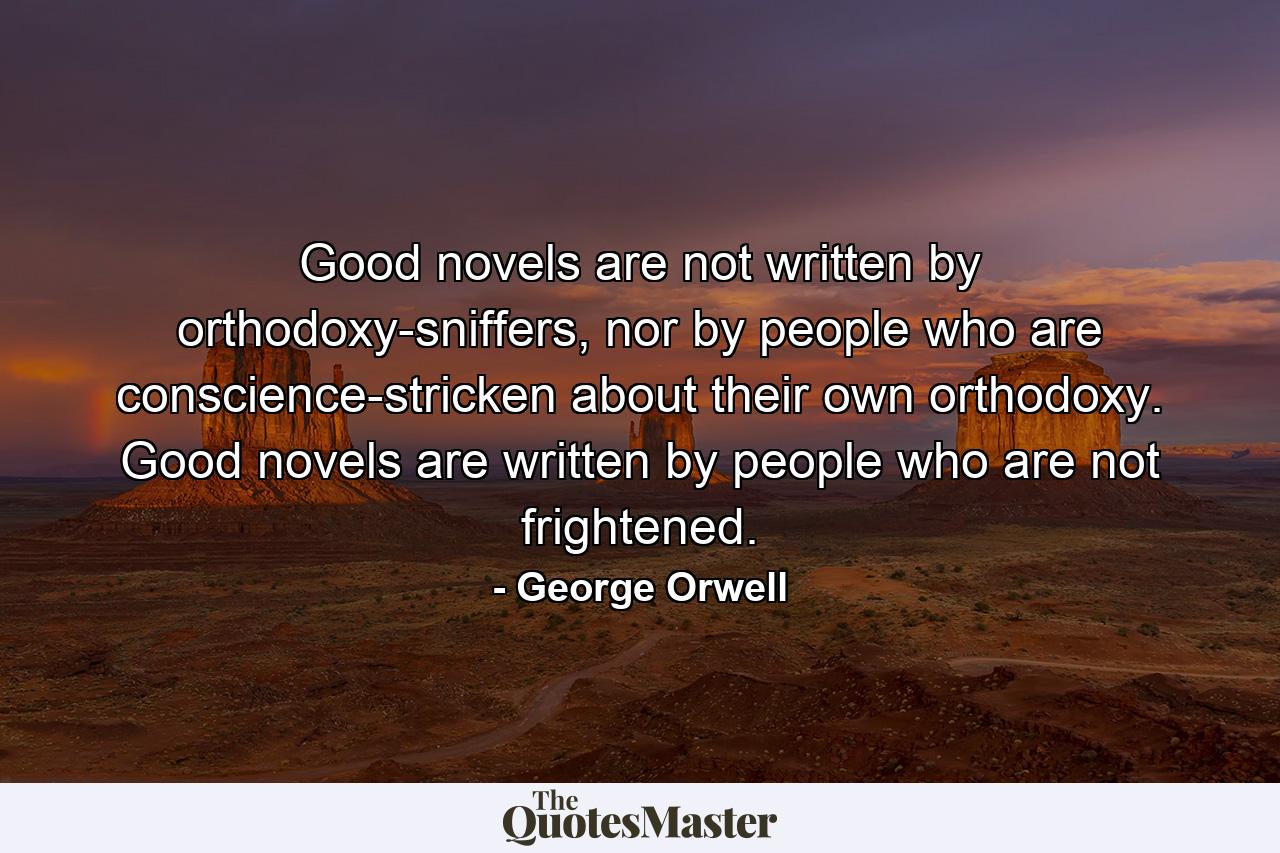 Good novels are not written by orthodoxy-sniffers, nor by people who are conscience-stricken about their own orthodoxy. Good novels are written by people who are not frightened. - Quote by George Orwell