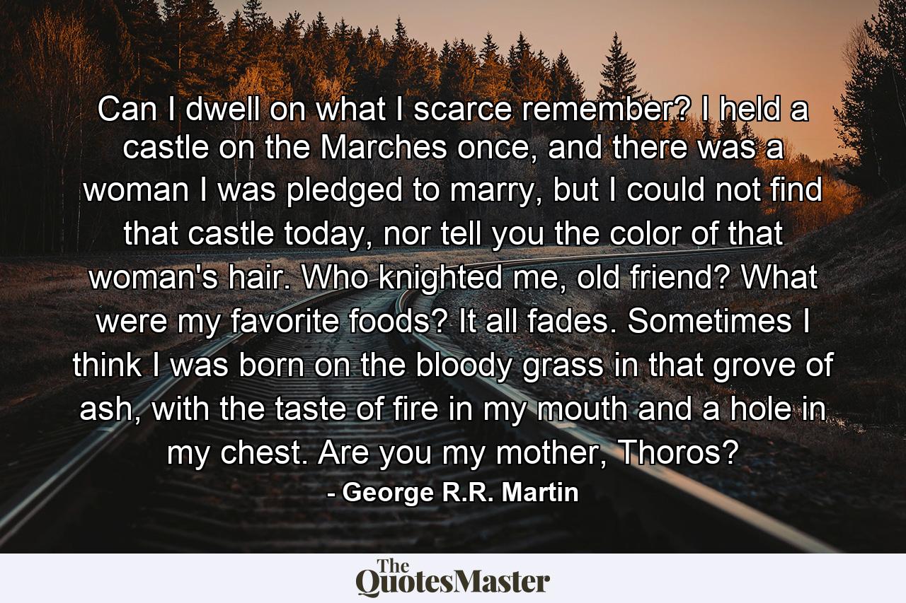 Can I dwell on what I scarce remember? I held a castle on the Marches once, and there was a woman I was pledged to marry, but I could not find that castle today, nor tell you the color of that woman's hair. Who knighted me, old friend? What were my favorite foods? It all fades. Sometimes I think I was born on the bloody grass in that grove of ash, with the taste of fire in my mouth and a hole in my chest. Are you my mother, Thoros? - Quote by George R.R. Martin