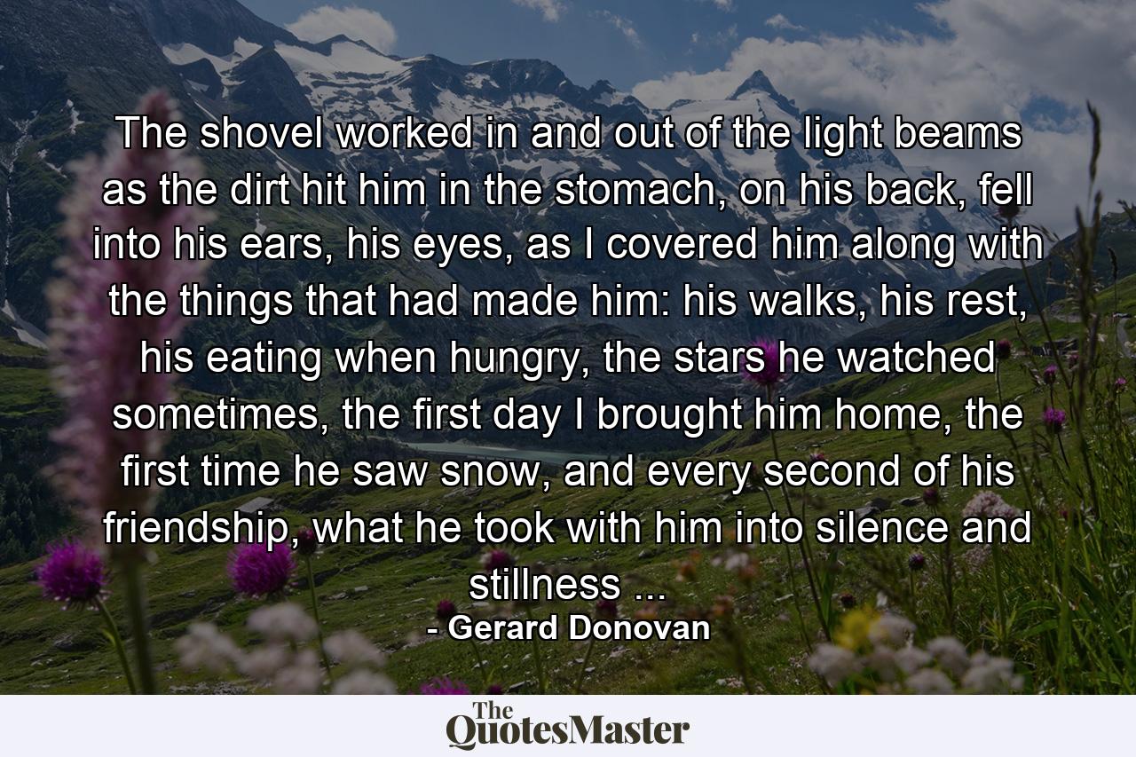 The shovel worked in and out of the light beams as the dirt hit him in the stomach, on his back, fell into his ears, his eyes, as I covered him along with the things that had made him: his walks, his rest, his eating when hungry, the stars he watched sometimes, the first day I brought him home, the first time he saw snow, and every second of his friendship, what he took with him into silence and stillness ... - Quote by Gerard Donovan