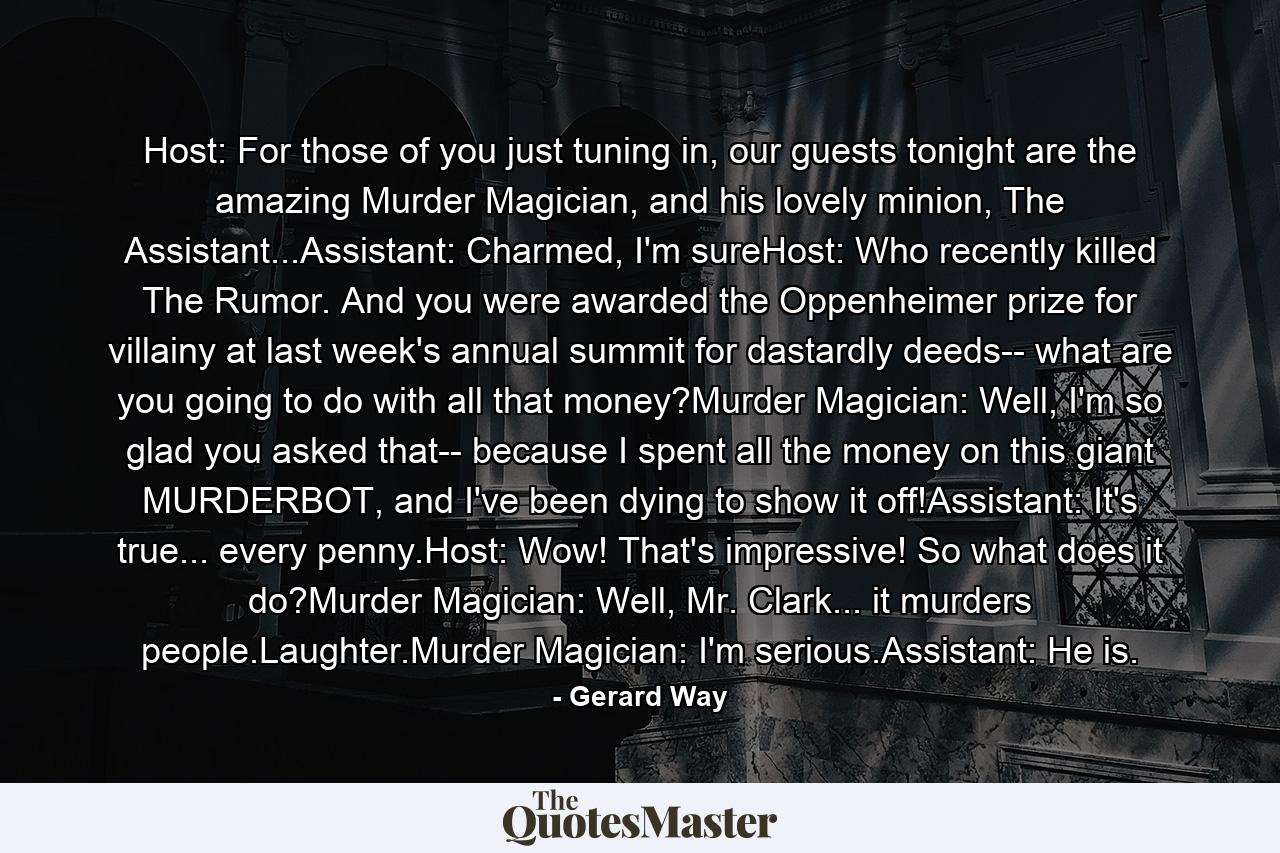 Host: For those of you just tuning in, our guests tonight are the amazing Murder Magician, and his lovely minion, The Assistant...Assistant: Charmed, I'm sureHost: Who recently killed The Rumor. And you were awarded the Oppenheimer prize for villainy at last week's annual summit for dastardly deeds-- what are you going to do with all that money?Murder Magician: Well, I'm so glad you asked that-- because I spent all the money on this giant MURDERBOT, and I've been dying to show it off!Assistant: It's true... every penny.Host: Wow! That's impressive! So what does it do?Murder Magician: Well, Mr. Clark... it murders people.Laughter.Murder Magician: I'm serious.Assistant: He is. - Quote by Gerard Way