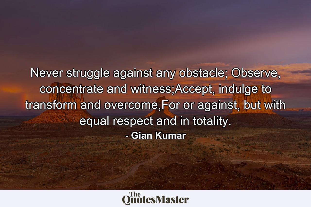 Never struggle against any obstacle; Observe, concentrate and witness;Accept, indulge to transform and overcome,For or against, but with equal respect and in totality. - Quote by Gian Kumar