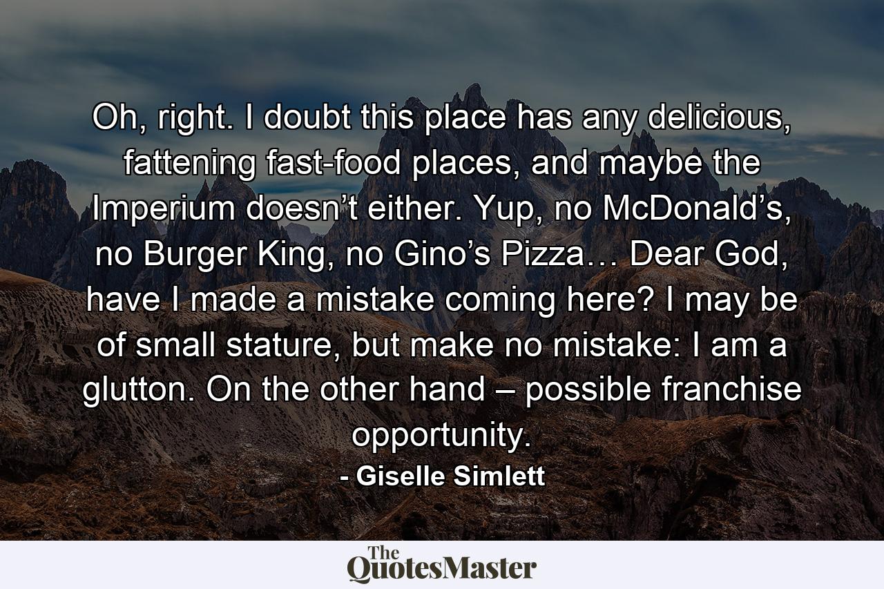 Oh, right. I doubt this place has any delicious, fattening fast-food places, and maybe the Imperium doesn’t either. Yup, no McDonald’s, no Burger King, no Gino’s Pizza… Dear God, have I made a mistake coming here? I may be of small stature, but make no mistake: I am a glutton. On the other hand – possible franchise opportunity. - Quote by Giselle Simlett