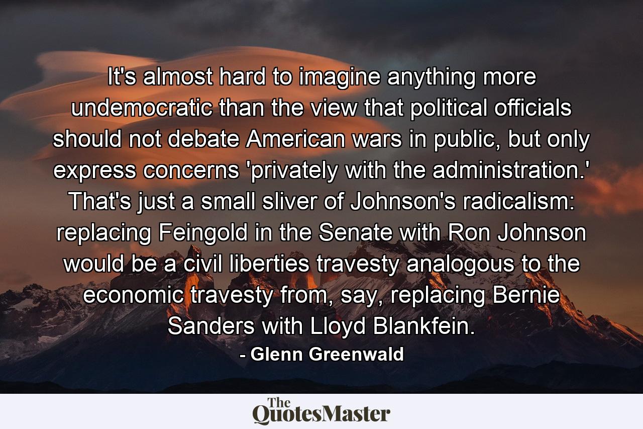 It's almost hard to imagine anything more undemocratic than the view that political officials should not debate American wars in public, but only express concerns 'privately with the administration.' That's just a small sliver of Johnson's radicalism: replacing Feingold in the Senate with Ron Johnson would be a civil liberties travesty analogous to the economic travesty from, say, replacing Bernie Sanders with Lloyd Blankfein. - Quote by Glenn Greenwald