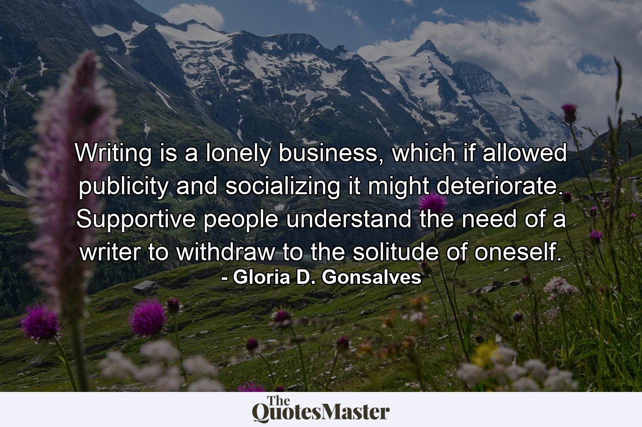 Writing is a lonely business, which if allowed publicity and socializing it might deteriorate. Supportive people understand the need of a writer to withdraw to the solitude of oneself. - Quote by Gloria D. Gonsalves