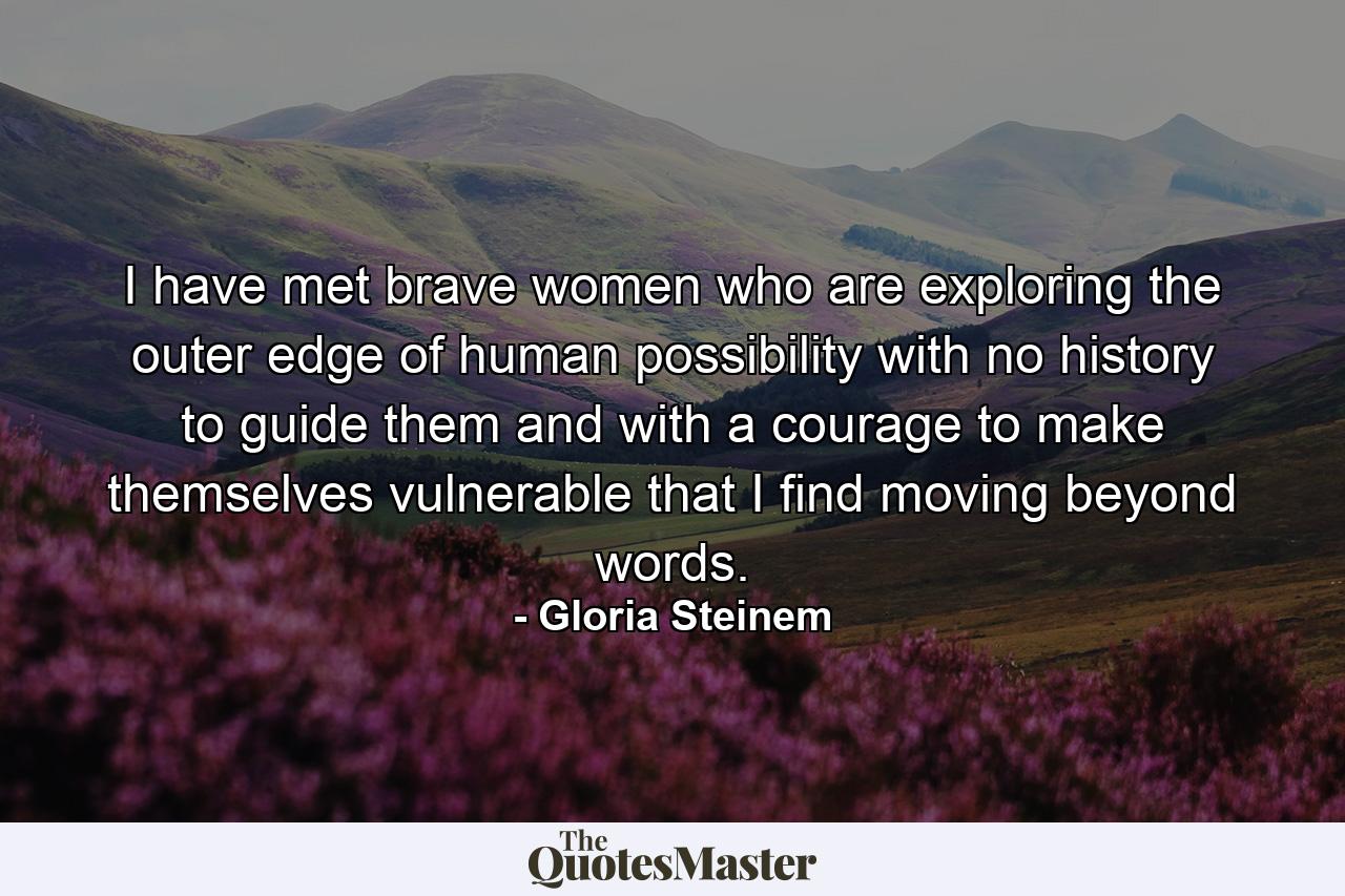 I have met brave women who are exploring the outer edge of human possibility  with no history to guide them  and with a courage to make themselves vulnerable that I find moving beyond words. - Quote by Gloria Steinem