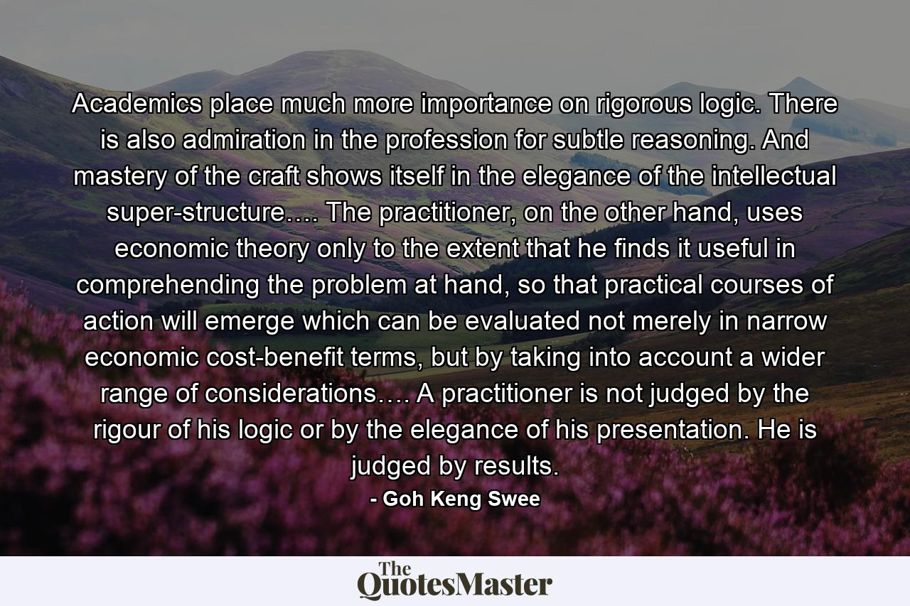 Academics place much more importance on rigorous logic. There is also admiration in the profession for subtle reasoning. And mastery of the craft shows itself in the elegance of the intellectual super-structure…. The practitioner, on the other hand, uses economic theory only to the extent that he finds it useful in comprehending the problem at hand, so that practical courses of action will emerge which can be evaluated not merely in narrow economic cost-benefit terms, but by taking into account a wider range of considerations…. A practitioner is not judged by the rigour of his logic or by the elegance of his presentation. He is judged by results. - Quote by Goh Keng Swee