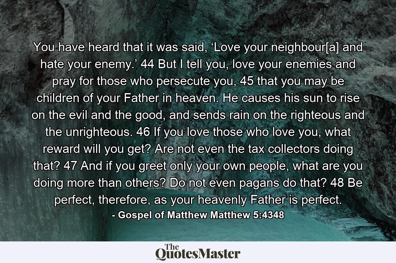 You have heard that it was said, ‘Love your neighbour[a] and hate your enemy.’ 44 But I tell you, love your enemies and pray for those who persecute you, 45 that you may be children of your Father in heaven. He causes his sun to rise on the evil and the good, and sends rain on the righteous and the unrighteous. 46 If you love those who love you, what reward will you get? Are not even the tax collectors doing that? 47 And if you greet only your own people, what are you doing more than others? Do not even pagans do that? 48 Be perfect, therefore, as your heavenly Father is perfect. - Quote by Gospel of Matthew Matthew 5:4348