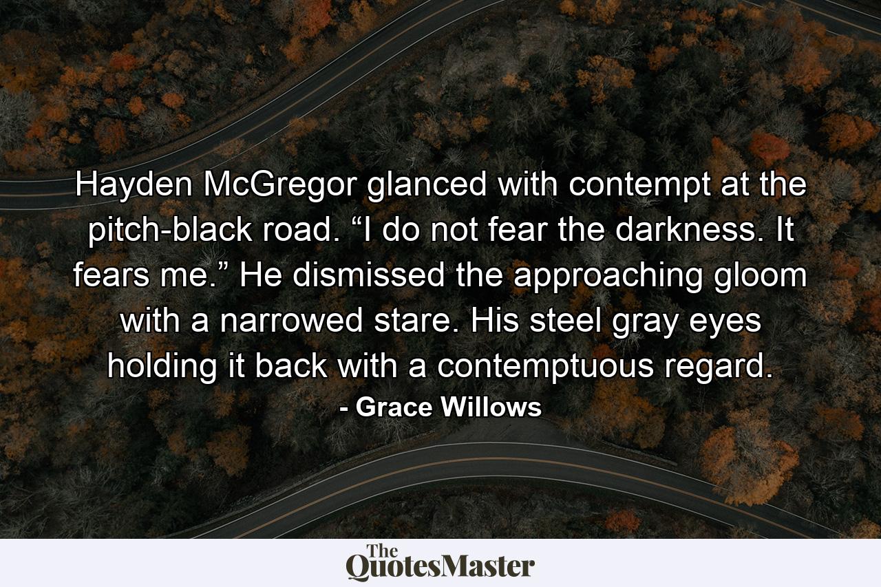 Hayden McGregor glanced with contempt at the pitch-black road. “I do not fear the darkness. It fears me.” He dismissed the approaching gloom with a narrowed stare. His steel gray eyes holding it back with a contemptuous regard. - Quote by Grace Willows