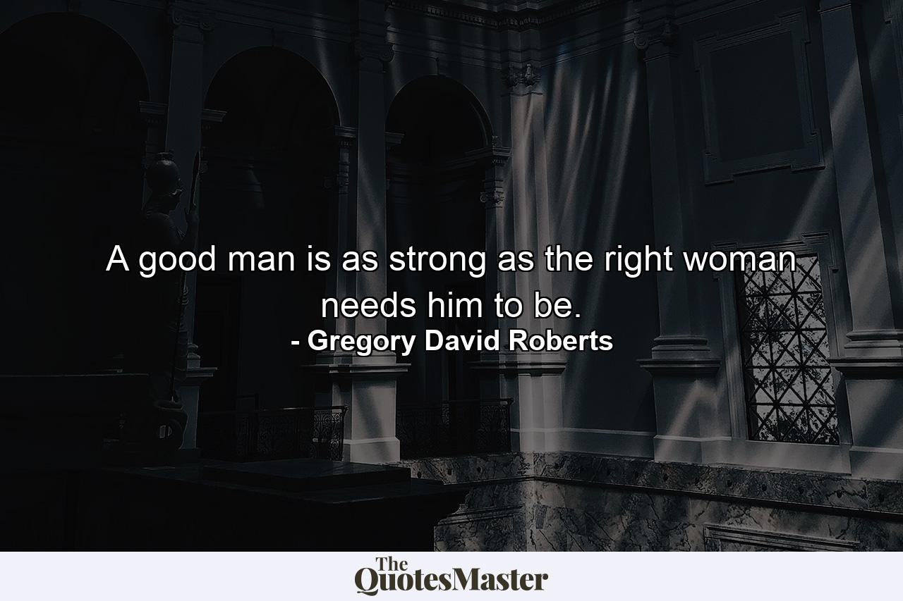 A good man is as strong as the right woman needs him to be. - Quote by Gregory David Roberts