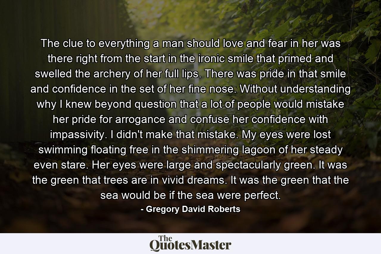 The clue to everything a man should love and fear in her was there right from the start in the ironic smile that primed and swelled the archery of her full lips. There was pride in that smile and confidence in the set of her fine nose. Without understanding why I knew beyond question that a lot of people would mistake her pride for arrogance and confuse her confidence with impassivity. I didn't make that mistake. My eyes were lost swimming floating free in the shimmering lagoon of her steady even stare. Her eyes were large and spectacularly green. It was the green that trees are in vivid dreams. It was the green that the sea would be if the sea were perfect. - Quote by Gregory David Roberts