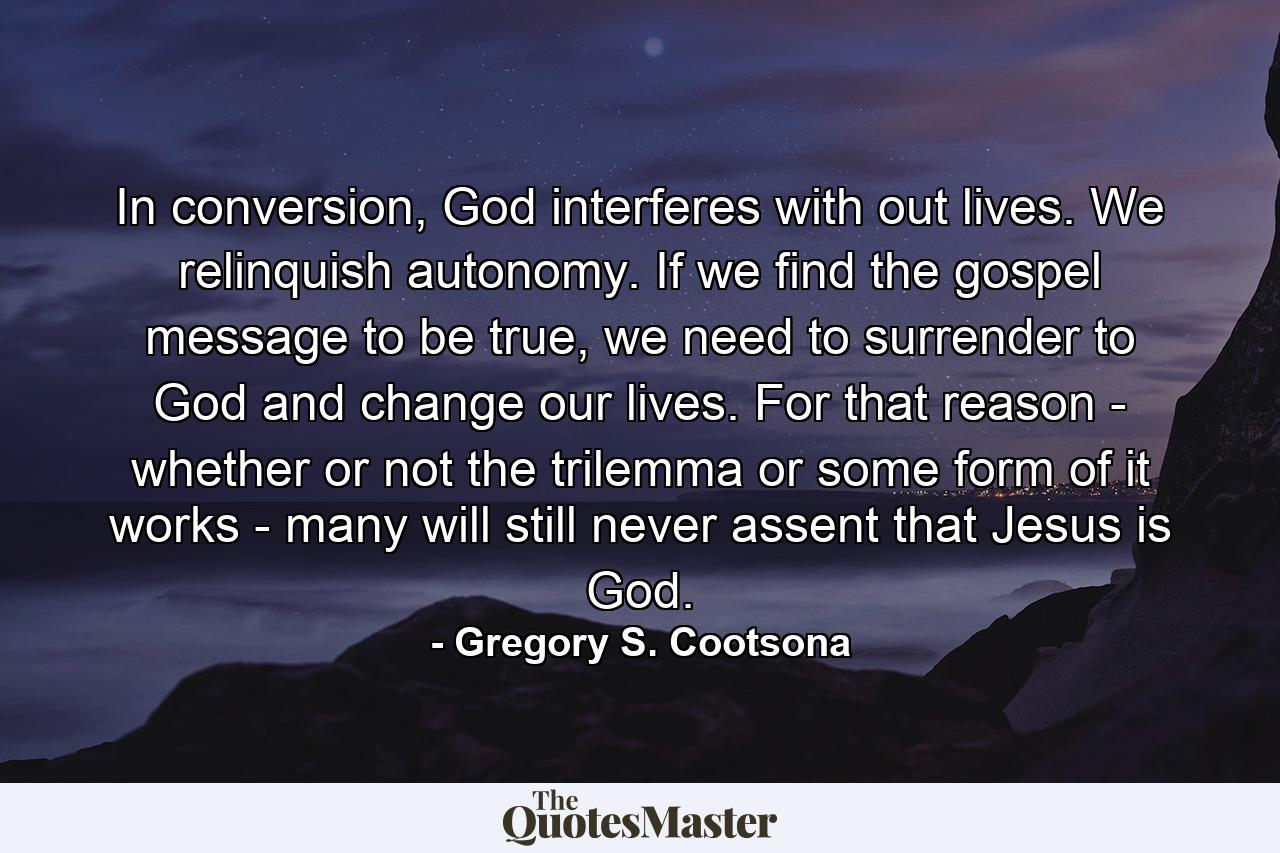 In conversion, God interferes with out lives. We relinquish autonomy. If we find the gospel message to be true, we need to surrender to God and change our lives. For that reason - whether or not the trilemma or some form of it works - many will still never assent that Jesus is God. - Quote by Gregory S. Cootsona