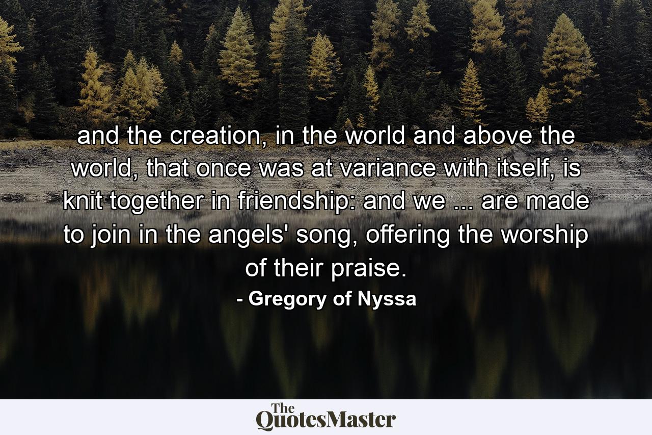 and the creation, in the world and above the world, that once was at variance with itself, is knit together in friendship: and we ... are made to join in the angels' song, offering the worship of their praise. - Quote by Gregory of Nyssa