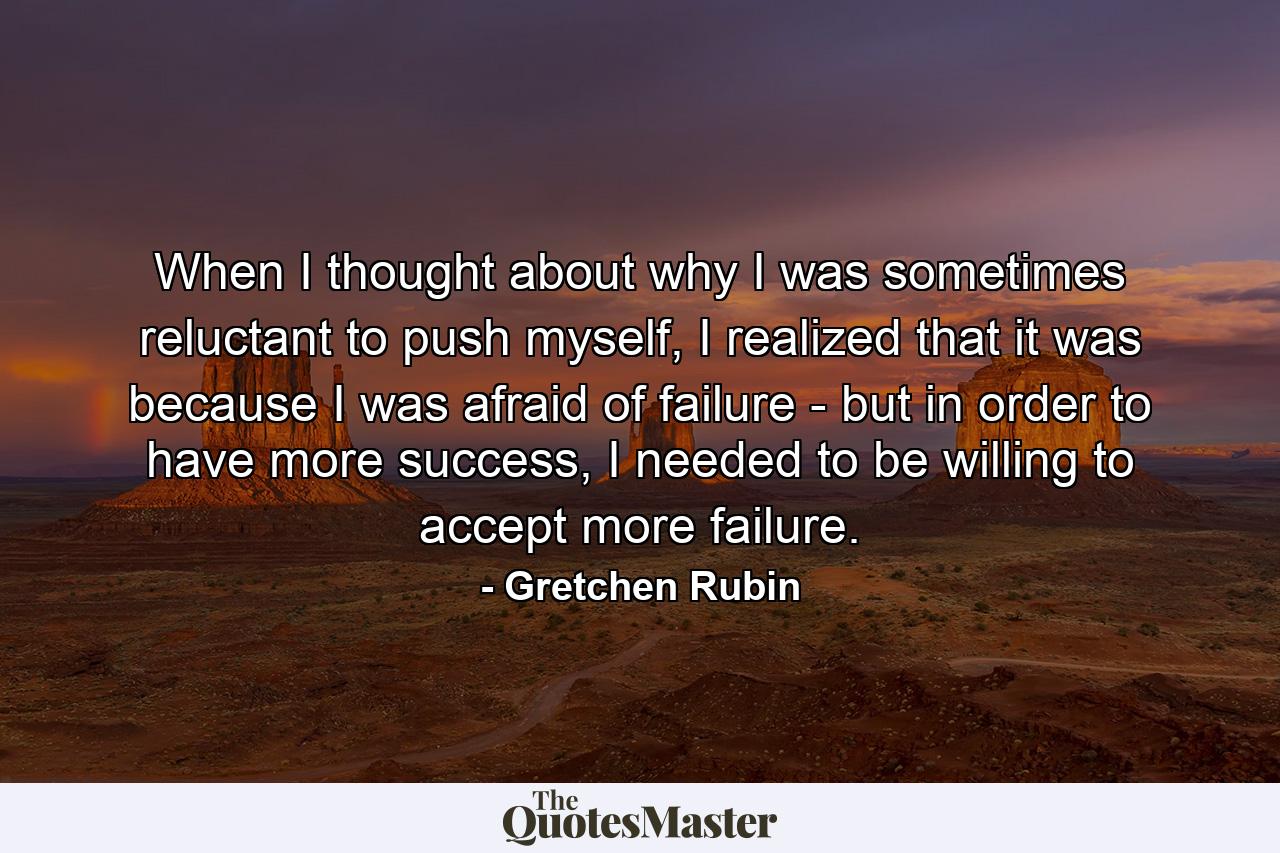 When I thought about why I was sometimes reluctant to push myself, I realized that it was because I was afraid of failure - but in order to have more success, I needed to be willing to accept more failure. - Quote by Gretchen Rubin