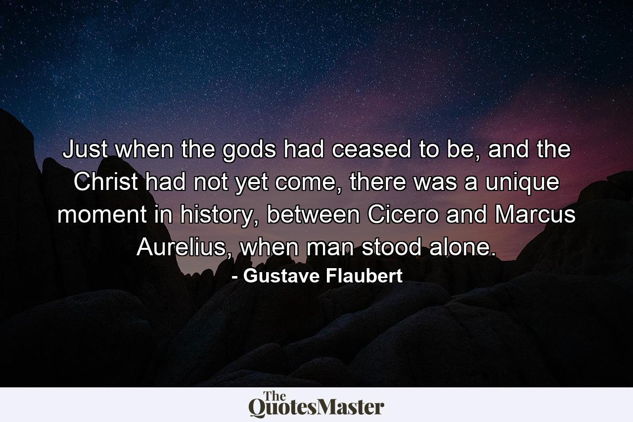 Just when the gods had ceased to be, and the Christ had not yet come, there was a unique moment in history, between Cicero and Marcus Aurelius, when man stood alone. - Quote by Gustave Flaubert