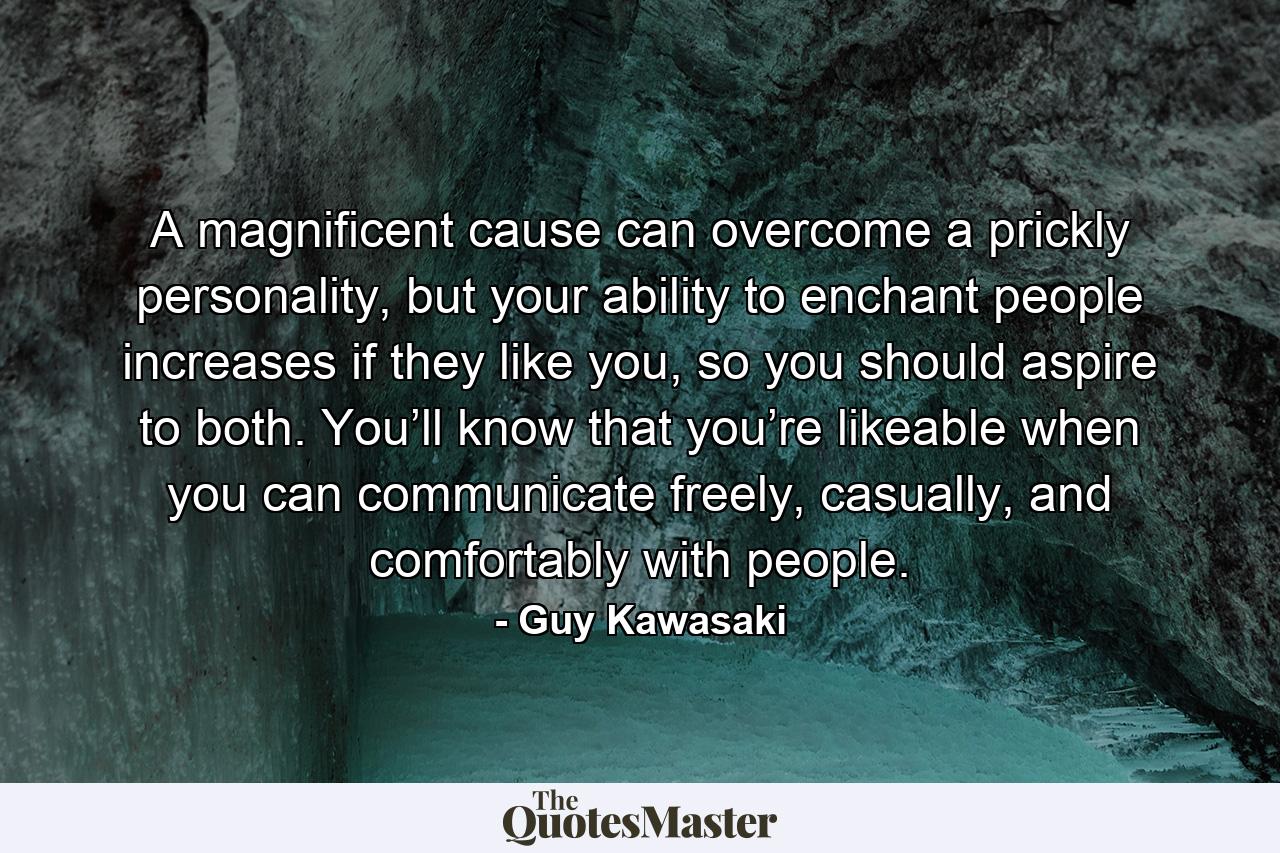 A magnificent cause can overcome a prickly personality, but your ability to enchant people increases if they like you, so you should aspire to both. You’ll know that you’re likeable when you can communicate freely, casually, and comfortably with people. - Quote by Guy Kawasaki