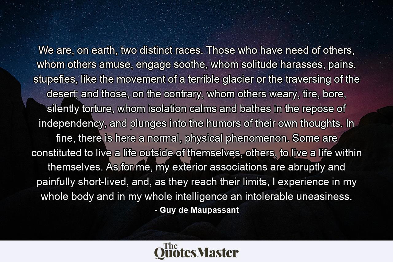 We are, on earth, two distinct races. Those who have need of others, whom others amuse, engage soothe, whom solitude harasses, pains, stupefies, like the movement of a terrible glacier or the traversing of the desert; and those, on the contrary, whom others weary, tire, bore, silently torture, whom isolation calms and bathes in the repose of independency, and plunges into the humors of their own thoughts. In fine, there is here a normal, physical phenomenon. Some are constituted to live a life outside of themselves, others, to live a life within themselves. As for me, my exterior associations are abruptly and painfully short-lived, and, as they reach their limits, I experience in my whole body and in my whole intelligence an intolerable uneasiness. - Quote by Guy de Maupassant