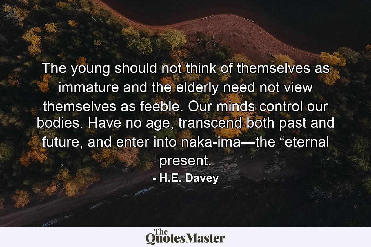 The young should not think of themselves as immature and the elderly need not view themselves as feeble. Our minds control our bodies. Have no age, transcend both past and future, and enter into naka-ima—the “eternal present. - Quote by H.E. Davey