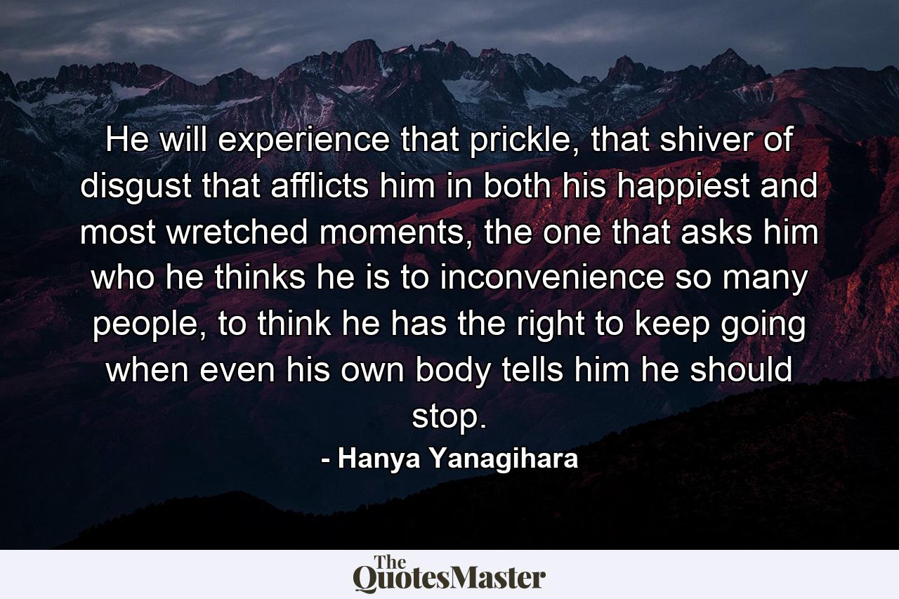 He will experience that prickle, that shiver of disgust that afflicts him in both his happiest and most wretched moments, the one that asks him who he thinks he is to inconvenience so many people, to think he has the right to keep going when even his own body tells him he should stop. - Quote by Hanya Yanagihara