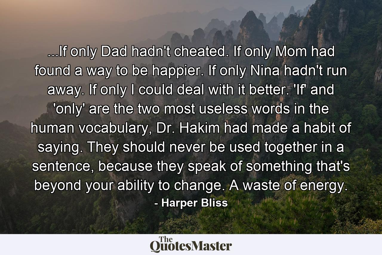 ...If only Dad hadn't cheated. If only Mom had found a way to be happier. If only Nina hadn't run away. If only I could deal with it better. 'If' and 'only' are the two most useless words in the human vocabulary, Dr. Hakim had made a habit of saying. They should never be used together in a sentence, because they speak of something that's beyond your ability to change. A waste of energy. - Quote by Harper Bliss