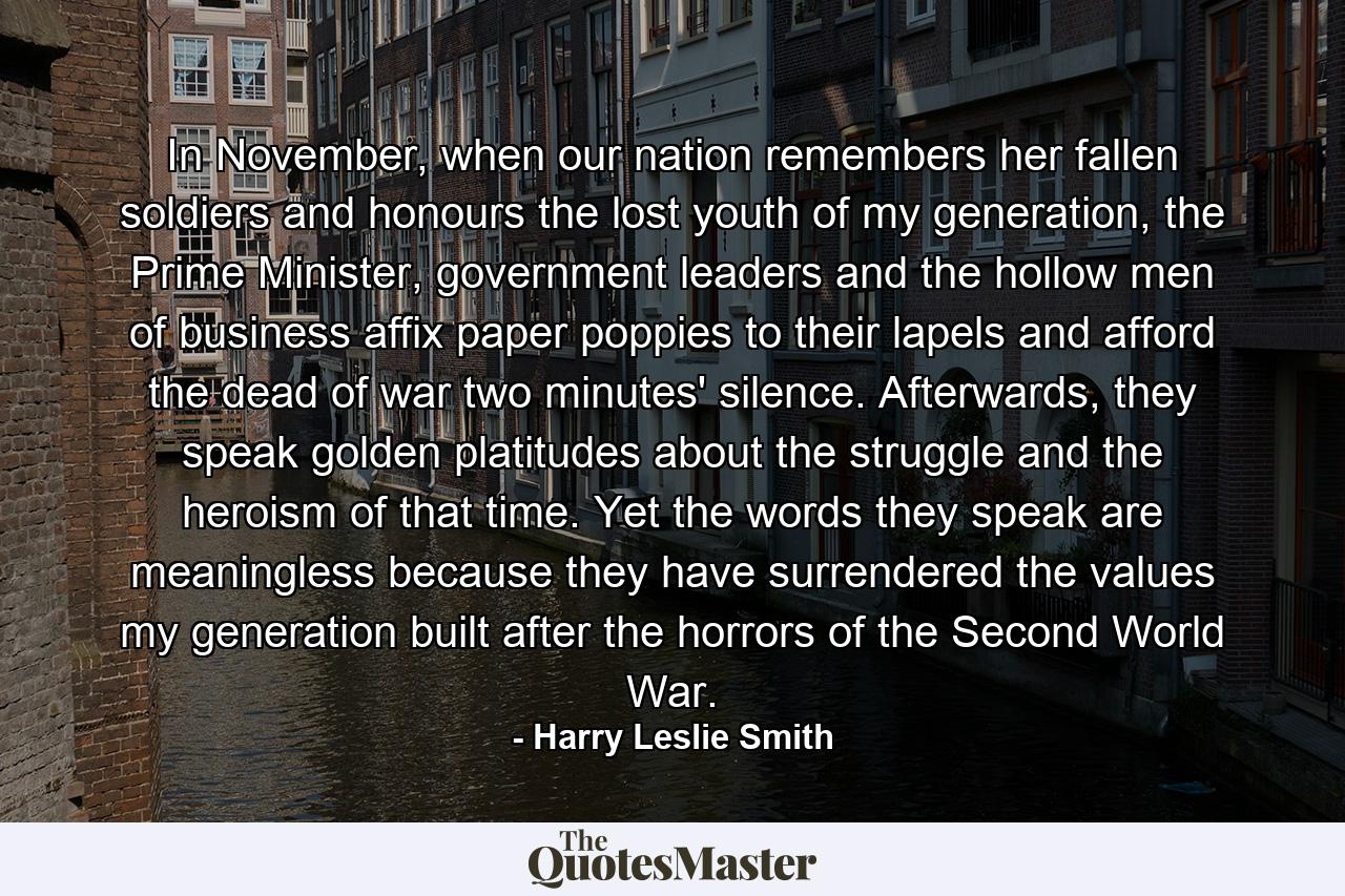 In November, when our nation remembers her fallen soldiers and honours the lost youth of my generation, the Prime Minister, government leaders and the hollow men of business affix paper poppies to their lapels and afford the dead of war two minutes' silence. Afterwards, they speak golden platitudes about the struggle and the heroism of that time. Yet the words they speak are meaningless because they have surrendered the values my generation built after the horrors of the Second World War. - Quote by Harry Leslie Smith