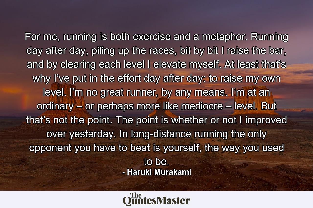 For me, running is both exercise and a metaphor. Running day after day, piling up the races, bit by bit I raise the bar, and by clearing each level I elevate myself. At least that’s why I’ve put in the effort day after day: to raise my own level. I’m no great runner, by any means. I’m at an ordinary – or perhaps more like mediocre – level. But that’s not the point. The point is whether or not I improved over yesterday. In long-distance running the only opponent you have to beat is yourself, the way you used to be. - Quote by Haruki Murakami