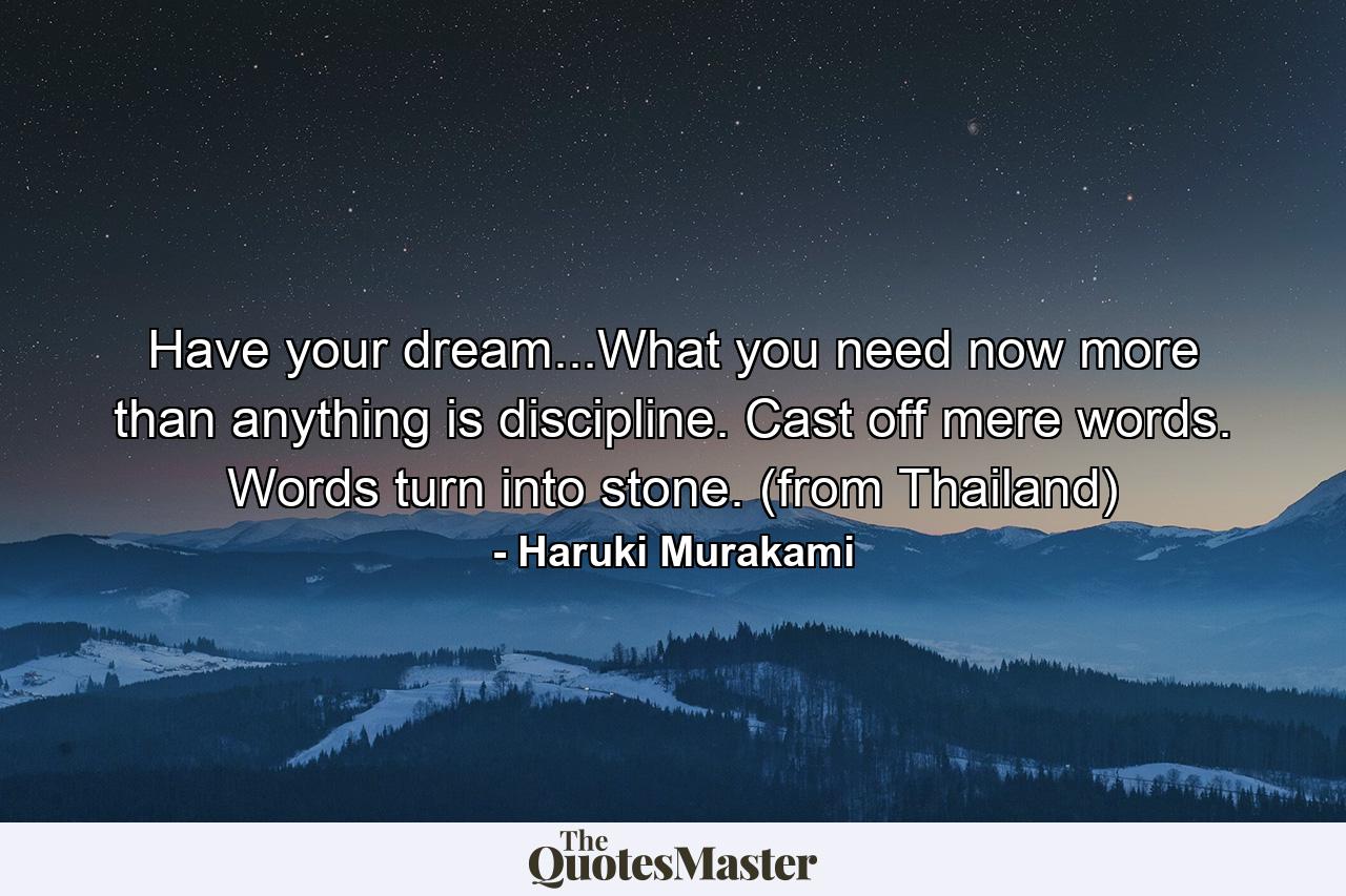 Have your dream...What you need now more than anything is discipline. Cast off mere words. Words turn into stone. (from Thailand) - Quote by Haruki Murakami