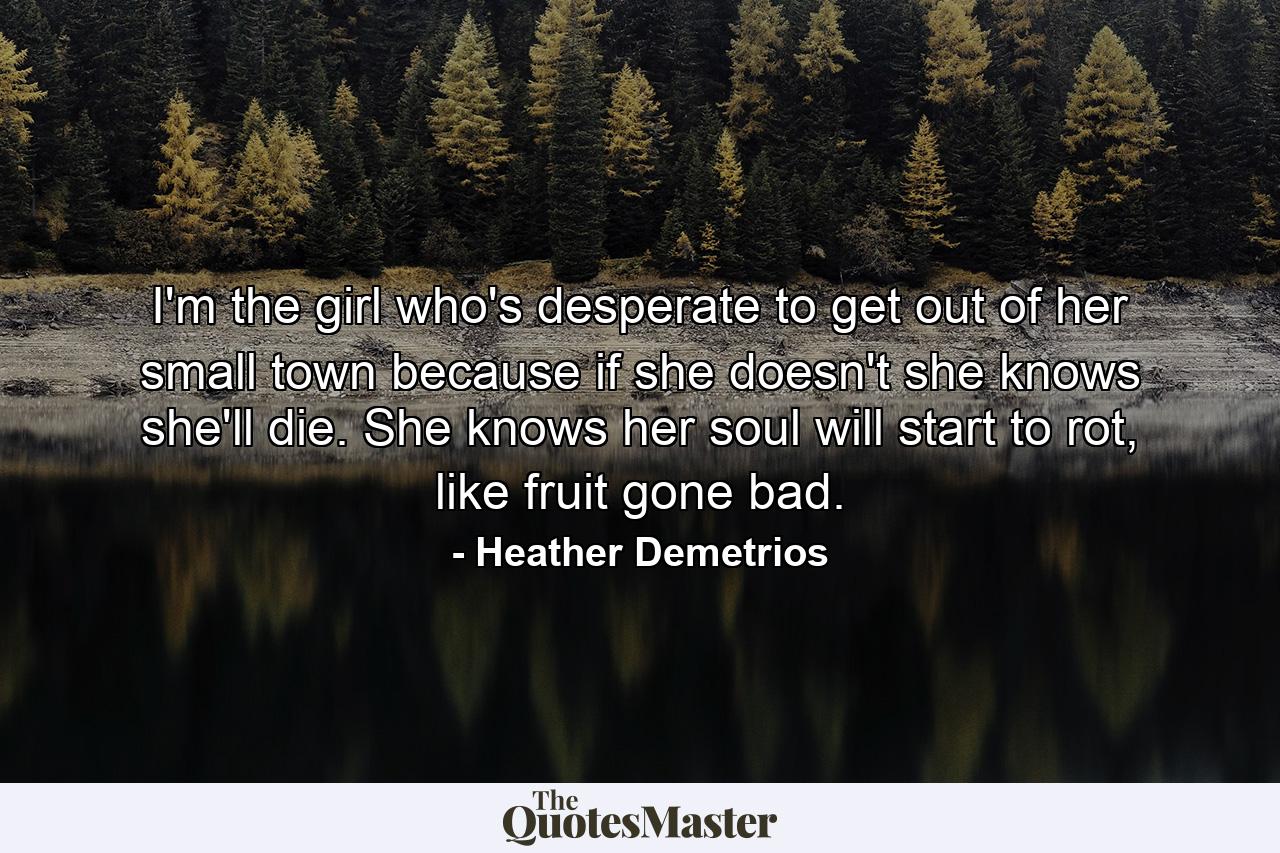 I'm the girl who's desperate to get out of her small town because if she doesn't she knows she'll die. She knows her soul will start to rot, like fruit gone bad. - Quote by Heather Demetrios