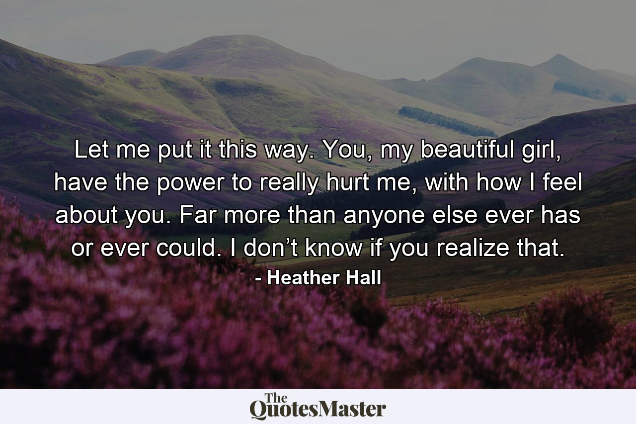 Let me put it this way. You, my beautiful girl, have the power to really hurt me, with how I feel about you. Far more than anyone else ever has or ever could. I don’t know if you realize that. - Quote by Heather Hall