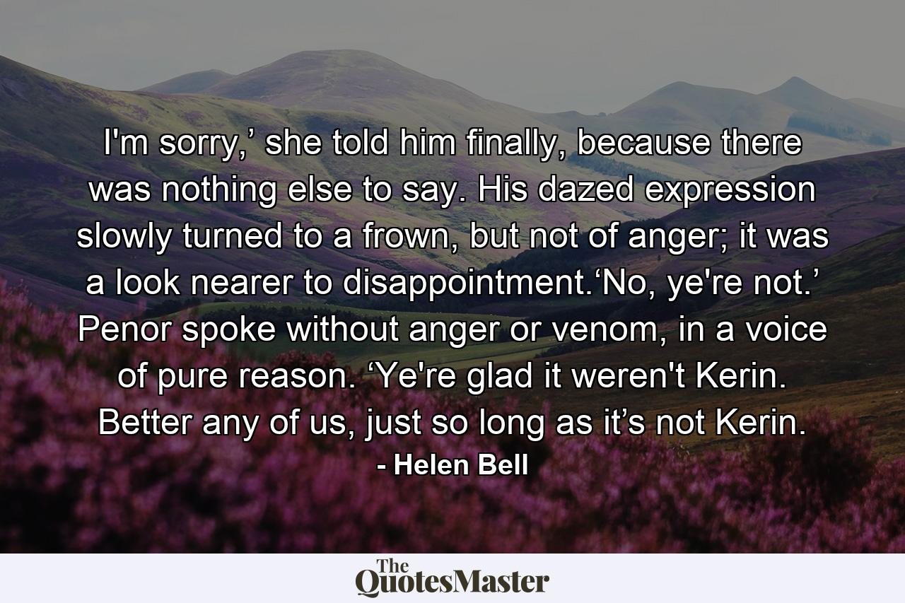 I'm sorry,’ she told him finally, because there was nothing else to say. His dazed expression slowly turned to a frown, but not of anger; it was a look nearer to disappointment.‘No, ye're not.’ Penor spoke without anger or venom, in a voice of pure reason. ‘Ye're glad it weren't Kerin. Better any of us, just so long as it’s not Kerin. - Quote by Helen Bell