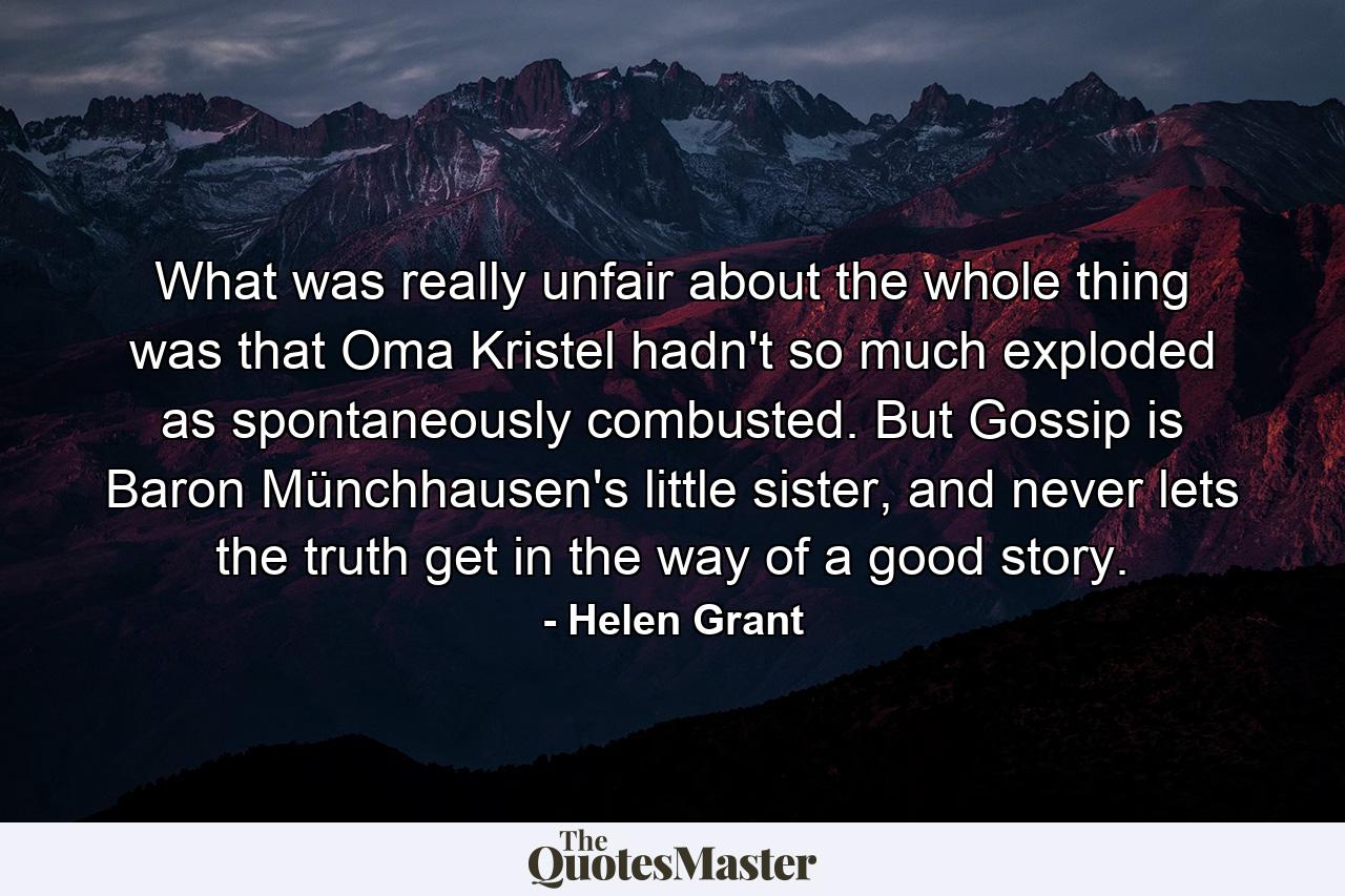 What was really unfair about the whole thing was that Oma Kristel hadn't so much exploded as spontaneously combusted. But Gossip is Baron Münchhausen's little sister, and never lets the truth get in the way of a good story. - Quote by Helen Grant